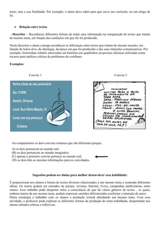 texto, mas a sua finalidade. Por exemplo, o aluno deve saber para que serve um currículo, ou um artigo de
lei.
 Relação entre textos
- Descritor – Reconhecer diferentes formas de tratar uma informação na comparação de textos que tratam
do mesmo tema, em função das condições em que ele foi produzido.
Neste descritor o aluno consiga reconhecer as diferenças entre textos que tratam do mesmo assunto, em
função do leitor-alvo, da ideologia, da época em que foi produzido e das suas intenções comunicativas. Por
exemplo, historinhas infantis satirizadas em histórias em quadrinhos ou poesias clássicas utilizadas como
recurso para análises críticas de problemas do cotidiano.
Exemplos:
Convite 1 Convite 2
Ao compararmos os dois convites notamos que são diferentes porque:
A) os dois pertencem ao mundo real.
(B) os dois pertencem ao mundo imaginário.
(C) apenas o primeiro convite pertence ao mundo real.
(D) os dois têm as mesmas informações para os convidados.
Sugestões podem ser dadas para melhor desenvolver essa habilidade:
É proporcionar aos alunos a leitura de textos diversos relacionados a um mesmo tema e contendo diferentes
idéias. Os textos podem ser retirados de jornais, revistas, Internet, livros, campanhas publicitárias, entre
outros. Esse trabalho pode despertar neles a consciência de que há vários gêneros de textos , os quais,
embora tratem de um mesmo tema, podem expressar sentidos diferenciados conforme a intenção do autor.
Outra estratégia é trabalhar com os alunos a produção textual abordando um mesmo tema. Com essa
atividade, o professor pode explorar as diferentes formas de produção do tema trabalhado, despertando nos
alunos atitudes críticas e reflexivas.
 