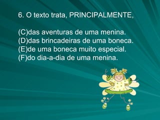 6. O texto trata, PRINCIPALMENTE, das aventuras de uma menina. das brincadeiras de uma boneca. de uma boneca muito especial. do dia-a-dia de uma menina. 