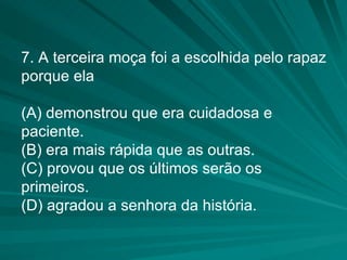 7. A terceira moça foi a escolhida pelo rapaz porque ela (A) demonstrou que era cuidadosa e paciente. (B) era mais rápida que as outras. (C) provou que os últimos serão os primeiros. (D) agradou a senhora da história. 