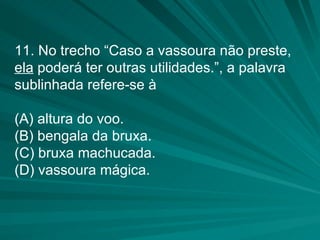 11. No trecho “Caso a vassoura não preste,  ela  poderá ter outras utilidades.”, a palavra sublinhada refere-se à (A) altura do voo. (B) bengala da bruxa. (C) bruxa machucada. (D) vassoura mágica. 