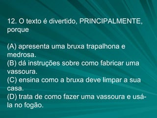 12. O texto é divertido, PRINCIPALMENTE, porque (A) apresenta uma bruxa trapalhona e medrosa. (B) dá instruções sobre como fabricar uma vassoura. (C) ensina como a bruxa deve limpar a sua casa. (D) trata de como fazer uma vassoura e usá-la no fogão. 