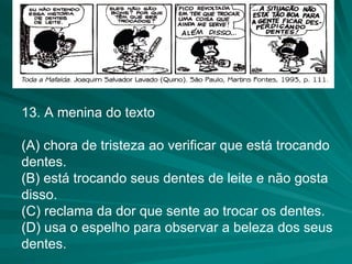 13. A menina do texto (A) chora de tristeza ao verificar que está trocando dentes. (B) está trocando seus dentes de leite e não gosta disso. (C) reclama da dor que sente ao trocar os dentes. (D) usa o espelho para observar a beleza dos seus dentes. 