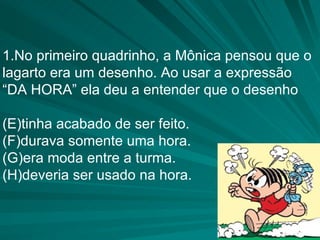 1.No primeiro quadrinho, a Mônica pensou que o lagarto era um desenho. Ao usar a expressão  “ DA HORA” ela deu a entender que o desenho tinha acabado de ser feito. durava somente uma hora. era moda entre a turma. deveria ser usado na hora. 