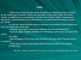 Talita Talita tinha a mania de dar nomes de gente aos objetos da casa, e tinham de ser nomes que rimassem. Assim, por exemplo, a mesa para Talita, era Dona Teresa, a poltrona era vovó gordona, o armário era o Doutor Mário. A escada era Dona Ada, a escrivaninha era Tia Sinhazinha, a Lavadora era Prima Dora, e assim por diante. Ao pais de Talita achavam graça e topavam a brincadeira. Então podiam-se ouvir conversas tipo como esta: - Filhinha, quer trazer o jornal que está em cima da Tia Sinhazinha! - É pra já, papai. Espere sentado na Vó Gordona, que eu vou num pé e volto noutro. Ou então: - Que amolação, Prima Dora está entupida, não lava nada! Precisa chamar o mecânico. - Ainda bem que tem roupa limpa dentro do Doutor Mário, né mamãe? E todos riam. BELINKY, Tatiana. A operação do Tio Onofre: uma história policial. São Paulo: ática, 1985. 