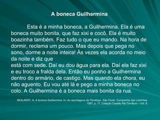 A boneca Guilhermina Esta é a minha boneca, a Guilhermina. Ela é uma boneca muito bonita, que faz xixi e cocô. Ela é muito boazinha também. Faz tudo o que eu mando. Na hora de dormir, reclama um pouco. Mas depois que pega no sono, dorme a noite inteira! Às vezes ela acorda no meio da noite e diz que está com sede. Daí eu dou água para ela. Daí ela faz xixi e eu troco a fralda dela. Então eu ponho a Guilhermina dentro do armário, de castigo. Mas quando ela chora, eu não aguento. Eu vou até lá e pego a minha boneca no colo. A Guilhermina é a boneca mais bonita da rua.  MUILAERT, A.  A boneca Guilhermina . In:  As reportagens de Penélope . São Paulo: Companhia das Letrinhas, 1997, p. 17. Coleção Castelo Rá-Tim-Bum – Vol. 8. 