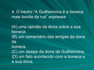 4. O trecho “A Guilhermina é a boneca mais bonita da rua” expressa (A) uma opinião da dona sobre a sua boneca. (B) um comentário das amigas da dona da boneca. (C) um desejo da dona de Guilhermina. (D) um fato acontecido com a boneca e a sua dona. 