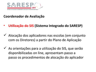 Coordenador de Avaliação Utilização do SIS  (Sistema Integrado do SARESP) Alocação dos aplicadores nas escolas (em conjunto com os Diretores) a partir do Plano de Aplicação As orientações para a utilização do SIS, que serão disponibilizadas on line, apresentam passo a passo os procedimentos de alocação do aplicador 