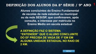 MENU
DEFINIÇÃO DOS ALUNOS DA 8ª SÉRIE / 9º ANO
Alunos concluintes do Ensino Fundamental
de escolas da rede estadual ou municipal
ou da rede SESI/SP, que confirmarem, após
consulta, o interesse por matrícula no
Ensino Médio em escola estadual
A DEFINIÇÃO FAZ O SISTEMA
“ENTENDER” QUE O ALUNO CONCLUINTE
DO EF PRECISA DE VAGA DE 1ª EM EM
ALGUMA UNIDADE ESTADUAL NO RAIO DE
2 KM.
1
 