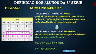 MENU
DEFINIÇÃO DOS ALUNOS DA 8ª SÉRIE
COMO PROCEDER?1º PASSO:
15/08/2016 a 19/08/2016: Neste
período as escolas consultarão aos alunos
sobre a confirmação de interesse em cursar
o Ensino Médio em escola estadual
22/08/2016 a 26/08/2016: Momento
de atualizar todos os endereços e telefones
desses alunos da 8ª série
Onde? Opção 3.3.3 (SCA)
( X ) ENDEREÇO
2
 