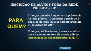 MENU
INSCRIÇÃO DE ALUNOS FORA DA REDE
PÚBLICA – EF
Crianças que não frequentam a pré-escola
na rede pública - Com idade a partir de 6
anos, completos ou a se completarem até
31 de março de 2017
Crianças, adolescentes, jovens e adultos,
que se encontram fora da escola pública
(observadas as especificidades da EJA).
1
PARA
QUEM?
 