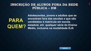 MENU
INSCRIÇÃO DE ALUNOS FORA DA REDE
PÚBLICA – EM
Adolescentes, jovens e adultos que se
encontram fora das escolas e que são
candidatos à matrícula em escola
estadual, em qualquer série do Ensino
Médio, inclusive na modalidade EJA
1
PARA
QUEM?
 