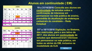 MENU
Alunos em continuidade ( EM)
19 a 31/10/2016 Consulta aos alunos em
continuidade de estudos sobre a
confirmação de interesse em
permanecer na rede pública de ensino,
precedida da atualização de endereços
cadastrais do candidato – Rede
Estadual
01º a 18/11/2016 Digitação, no Sistema,
das matrículas, para o ano letivo de
2017, dos alunos em continuidade de
estudos que demonstraram interesse
em permanecer na rede pública, em
todas as séries do EM, inclusive na
modalidade de EJA
 