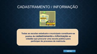 MENU
Todas as escolas estaduais e municipais constituem-se
postos de cadastramento e informação ao
cidadão que procurar uma escola pública para
participar do processo de matrícula.
CADASTRAMENTO / INFORMAÇÃO
 