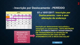 MENU
03 a 10/01/2017: Inscrição por
Deslocamento: com e sem
alteração de endereço
- Inscrição por Deslocamento - PERÍODO
Inscrição por deslocamento será exibida a
mensagem no comprovante: “ESTA INSCRIÇÃO
SERÁ AUTOMATICAMENTE TRANSFORMADA
EM TRANSFERÊNCIA OU INTENÇÃO DE
TRANSFERÊNCIA EM CASO DE NÃO
ATENDIMENTO ATÉ O INÍCIO DAS AULAS”
NOVIDADE DO
SISTEMA – NÃO
SERÁ MAIS
NECESSÁRIO
RENOVAR A
INSCRIÇÃO!
2
 