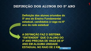 MENU
DEFINIÇÃO DOS ALUNOS DO 5º ANO
Definição dos alunos oriundos do
5º ano do Ensino Fundamental
estadual, candidatos à vaga no 6º
ano da rede estadual
A DEFINIÇÃO FAZ O SISTEMA
“ENTENDER” QUE O ALUNO DO
5º ANO PRECISA DE VAGA DE 6º
ANO EM ALGUMA UNIDADE
ESTADUAL NO RAIO DE 2 KM.
1
 