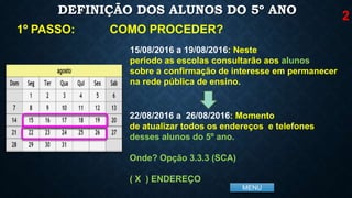MENU
DEFINIÇÃO DOS ALUNOS DO 5º ANO
COMO PROCEDER?1º PASSO:
15/08/2016 a 19/08/2016: Neste
período as escolas consultarão aos alunos
sobre a confirmação de interesse em permanecer
na rede pública de ensino.
22/08/2016 a 26/08/2016: Momento
de atualizar todos os endereços e telefones
desses alunos do 5º ano.
Onde? Opção 3.3.3 (SCA)
( X ) ENDEREÇO
2
 