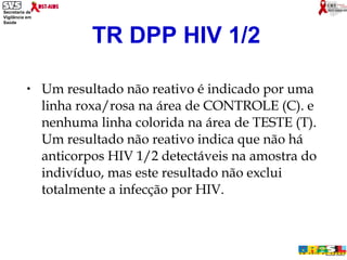 Um resultado não reativo é indicado por uma linha roxa/rosa na área de CONTROLE (C). e nenhuma linha colorida na área de TESTE (T). Um resultado não reativo indica que não há anticorpos HIV 1/2 detectáveis na amostra do indivíduo, mas este resultado não exclui totalmente a infecção por HIV. TR DPP HIV 1/2 