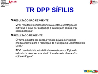 TR DPP SÍFILIS RESULTADO NÃO REAGENTE: "O resultado laboratorial indica o estado sorológico do indivíduo e deve ser associado à sua história clínica e/ou epidemiológica". RESULTADO REAGENTE:  "Uma amostra por punção venosa deverá ser colhida imediatamente para a realização do Fluxograma Laboratorial da Sífilis.“ "O resultado laboratorial indica o estado sorológico do indivíduo e deve ser associado à sua história clínica e/ou epidemiológica". 