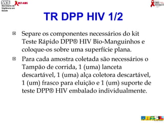 Separe os componentes necessários do kit Teste Rápido DPP® HIV Bio-Manguinhos e coloque-os sobre uma superfície plana.  Para cada amostra coletada são necessários o Tampão de corrida, 1 (uma) lanceta descartável, 1 (uma) alça coletora descartável, 1 (um) frasco para eluição e 1 (um) suporte de teste DPP® HIV embalado individualmente. TR DPP HIV 1/2 