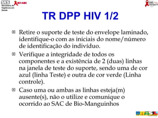 Retire o suporte de teste do envelope laminado, identifique-o com as iniciais do nome/número de identificação do indivíduo. Verifique a integridade de todos os componentes e a existência de 2 (duas) linhas na janela de teste do suporte, sendo uma de cor azul (linha Teste) e outra de cor verde (Linha controle).  Caso uma ou ambas as linhas esteja(m) ausente(s), não o utilize e comunique o ocorrido ao SAC de Bio-Manguinhos TR DPP HIV 1/2 