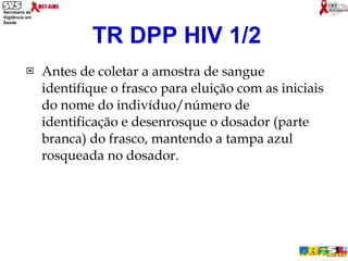 Antes de coletar a amostra de sangue identifique o frasco para eluição com as iniciais do nome do indivíduo/número de identificação e desenrosque o dosador (parte branca) do frasco, mantendo a tampa azul rosqueada no dosador. TR DPP HIV 1/2 