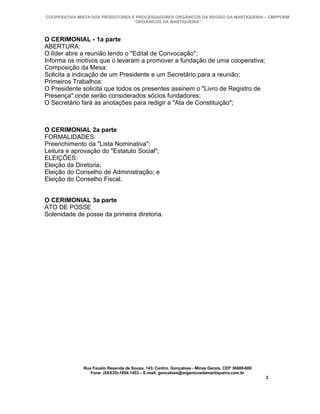 COOPERATIVA MISTA DOS PRODUTORES E PROCESSADORES ORGÂNICOS DA REGIÃO DA MANTIQUEIRA – CMPPORM
                                  “ORGÂNICOS DA MANTIQUEIRA”



O CERIMONIAL - 1a parte
ABERTURA:
O líder abre a reunião lendo o "Edital de Convocação";
Informa os motivos que o levaram a promover a fundação de uma cooperativa;
Composição da Mesa:
Solicita a indicação de um Presidente e um Secretário para a reunião;
Primeiros Trabalhos:
O Presidente solicita que todos os presentes assinem o "Livro de Registro de
Presença",onde serão considerados sócios fundadores;
O Secretário fará as anotações para redigir a "Ata de Constituição";



O CERIMONIAL 2a parte
FORMALIDADES:
Preenchimento da "Lista Nominativa";
Leitura e aprovação do "Estatuto Social";
ELEIÇÕES:
Eleição da Diretoria;
Eleição do Conselho de Administração; e
Eleição do Conselho Fiscal.


O CERIMONIAL 3a parte
ATO DE POSSE
Solenidade de posse da primeira diretoria.




              Rua Fausto Resende de Sousa, 143, Centro, Gonçalves - Minas Gerais, CEP 36680-000
                 Fone: (0XX35)-1654.1453 – E-mail: goncalves@organicosdamantiqueira.com.br
                                                                                                  2
 