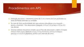 Procedimentos em APS
 Indicação da sutura > ferimentos acima de 5 cm e menos de 5cm profundos ou
áreas de flexão extensão ou umidade
 Se mais de 5mm profundidade tem que suturas subcutâneo e ou musculo –
ponto u invertido – fios absorvíveis (categute ) 4-0 ou 5-0 na face e 3-0 ou 4-0
nas demais
 Suturas cutâneas de potnos simples usa-se fios não absorvíveis ( náilon )3-0 para
mmss e mmii couro cabeludo e nuca; 3-0 ou 4-0 tronco; 4-0 ou 5-0 face e
pescoço e 5-0 a 6-0 pálpebras; pontos com intervalo de 2mm
 