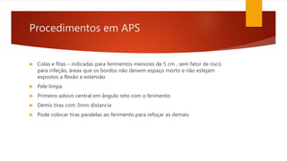 Procedimentos em APS
 Colas e fitas – indicadas para ferimentos menores de 5 cm , sem fator de risco
para infeção, áreas que os bordos não deixem espaço morto e não estejam
expostos a flexão e extensão
 Pele limpa
 Primeiro adsivo central em ângulo reto com o ferimento
 Demis tiras com 3mm distancia
 Pode colocar tiras paralelas ao ferimento para refoçar as demais
 