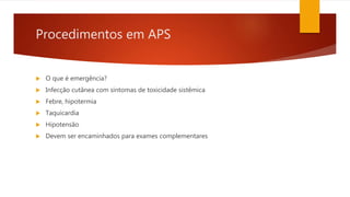 Procedimentos em APS
 O que é emergência?
 Infecção cutânea com sintomas de toxicidade sistêmica
 Febre, hipotermia
 Taquicardia
 Hipotensão
 Devem ser encaminhados para exames complementares
 