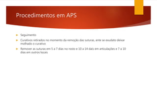 Procedimentos em APS
 Seguimento
 Curativos retirados no momento da remoção das suturas, ante se exudato deixar
molhado o curativo
 Remover as suturas em 5 a 7 dias no rosto e 10 a 14 dais em articulações e 7 a 10
dias em outros locais
 