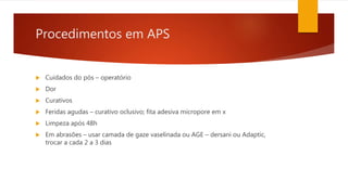 Procedimentos em APS
 Cuidados do pós – operatório
 Dor
 Curativos
 Feridas agudas – curativo oclusivo; fita adesiva micropore em x
 Limpeza após 48h
 Em abrasões – usar camada de gaze vaselinada ou AGE – dersani ou Adaptic,
trocar a cada 2 a 3 dias
 