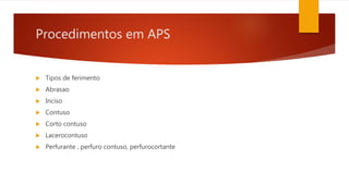 Procedimentos em APS
 Tipos de ferimento
 Abrasao
 Inciso
 Contuso
 Corto contuso
 Lacerocontuso
 Perfurante , perfuro contuso, perfurocortante
 
