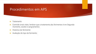Procedimentos em APS
 Tratamento
 Controle sinais vitais, lembrar que o tratamento dos ferimentos é em Segundo
momento, exceto e sangramentos
 Histórico do ferimento
 Avaliação do tipo de ferimento
 