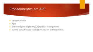 Procedimentos em APS
 Lavagem do local
 Àgua
 Cobrir com pano ou gaze limpa, compressão se sangramento
 Garrote: 5 cm, afrouxado a cada 15 min, não nos acidentes ofidicos
 