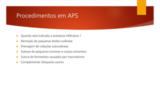 Procedimentos em APS
 Quando esta indicada a anestesia infiltrativa ?
 Remoção de pequenas lesões cutâneas
 Drenagem de coleções subcutâneas
 Exérese de pequenos tumores e corpos estranhos
 Sutura de ferimentos causados por traumatismo
 Complementar bloqueios outros
 