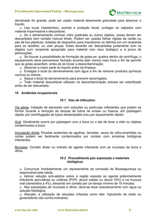 Procedimento Operacional Padrão – Biossegurança

derramado for grande, pode ser usado material absorvente granulado para absorver o
líquido;
       Use luvas (resistentes), avental e proteção facial, proteger os calçados com
material impermeável e descartável;
       Se o derramamento contiver vidro quebrado ou outros objetos, esses devem ser
descartados sem contato manual direto. Podem ser usadas folhas rígidas de cartão ou
pás de lixo plásticas, dotadas de dispositivo para impulsionar os detritos em um recipiente
para os recolher; ou usar pinças. Estas deverão ser descartadas juntamente com os
objetos num recipiente apropriado para material com risco biológico e à prova de
perfurações;
       Se houver a possibilidade de formação de gotas,ex: quebra dentro da centrífuga, o
equipamento deve permanecer fechado durante pelo menos meio hora a fim de permitir
que as gotas assentem, antes de se iniciar a descontaminação;
       Absorver a maior parte do líquido antes da limpeza;
       Enxágüe o local do derramamento com água a fim de remover produtos químicos
nocivos ou odores.
       Seque o local do derramamento para prevenir escorregões.
       Todo material descartável utilizado na descontaminação precisa ser esterilizado
antes de ser descartado.

10 Acidentes ocupacionais

                                10.1 Vias de Infecções:

Via aérea: Inalação de aerossóis com soluções ou partículas infectantes que podem se
formar durante a remoção de tampas de tubos de ensaio ou frascos, em pipetagem
rápida, por centrifugação de tubos destampados e/ou por aquecimento rápido.

Oral: Geralmente ocorre por pipetagem com a boca ou o ato de levar a mão ou objetos
contaminados à boca.

Inoculação direta: Picadas acidentais de agulhas, lancetas, cacos de vidro,arranhões ou
cortes podem ser facilmente contaminados por contato com amostras biológicas
infectantes.

Mucosas: Contato direto ou indireto de agente infectante com as mucosas da boca e
olhos.

                                10.2 Procedimento pós exposição a materiais
                                     biológicos

       Comunicar imediatamente um representante da comissão de Biossegurança ou
   responsável pela célula.
       Aplicar solução anti-séptica sobre a região exposta ao agente potencialmente
   infectante percutânea ou cutânea (PVPI, álcool iodado ou álcool 70%) e na mucosa
   oral (clorexidina a 4%), deixando em contato por um tempo mínimo de 15 minutos;
       Nas exposições de mucosas e olhos, deve-se lavar exaustivamente com água ou
   solução fisiológica;
       Atenção: a utilização de soluções irritantes como éter, hipoclorito de sódio ou
   glutaraldeído são contra-indicados.


a serviço da vida.            www.biotecnica.ind.br                               8
 