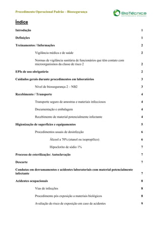 Procedimento Operacional Padrão – Biossegurança


Índice
Introdução                                                                             1

Definições                                                                             1

Treinamentos / Informações                                                             2

              Vigilância médica e de saúde                                             2

              Normas de vigilância sanitária de funcionários que têm contato com
              microorganismos da classe de risco 2                                     2

EPIs de uso obrigatório                                                                2

Cuidados gerais durante procedimentos em laboratórios                                  3

              Nível de biossegurança 2 – NB2                                           3

Recebimento / Transporte                                                               4

              Transporte seguro de amostras e materiais infecciosos                    4

              Documentação e embalagem                                                 4

              Recebimento de material potencialmente infectante                        4

Higienização de superfícies e equipamentos                                             5

              Procedimentos usuais de desinfecção                                      6

                          Álcool a 70% (etanol ou isopropílico)                        6

                          Hipoclorito de sódio 1%                                      7

Processo de esterilização: Autoclavação                                                7

Descarte                                                                               7

Condutas em derramamentos e acidentes laboratoriais com material potencialmente
infectante                                                                             7

Acidentes ocupacionais                                                                 8

              Vias de infecções                                                        8

              Procedimento pós exposição a materiais biológicos                        8

              Avaliação do risco de exposição em caso de acidentes                     9



a serviço da vida.                www.biotecnica.ind.br                            2
 