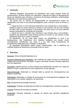 Procedimento Operacional Padrão – Biossegurança

1   Introdução

    Materiais biológicos manuseados em laboratórios são, quase sempre, fontes de
contaminações. As Boas Práticas em Laboratório, seguindo as regras da Biossegurança
devem ser adotadas para minimizar a ocorrência de eventuais acidentes, contaminações
ambientais e do corpo técnico operacional.
    De acordo com os critérios de patogenicidade os microrganismos podem ser
classificados com base no seu potencial patogênico, para o homem e para os animais, a
saber:
        Classe de risco 2- (risco individual moderado e risco limitado para a comunidade) –
   patógeno capaz de causar doença ao homem ou aos animais, mas que não consiste
   em sério risco a quem manipula, à comunidade, aos seres vivos e ao meio ambiente
   quando manipulado em condições de contenção.
        Classe de risco 3- (elevado risco individual e risco limitado para a comunidade) -
   patógeno que geralmente causa doenças graves ao homem ou aos animais e pode
   representar sério risco a quem o manipula.
   Os laboratórios, de um modo geral, podem ser classificados no nível 2 de
biossegurança, mas trabalhamos com materiais biológicos que podem conter
microrganismos classificados nos níveis 3, e por esta razão necessitamos de
procedimentos adequados para o trabalho no laboratório.
   As exposições laboratoriais podem causar contaminações, mas a existência de
medidas eficazes de tratamento e prevenção limita os riscos.


2   Definições

Aerossóis: Gotas de líquido dispersas no ar.

Amostras biológicas para diagnóstico: são materiais de origem humana ou animal para
análise (como excrementos, secreções, sangue e derivados, tecidos e líquidos orgânicos)
com fins diagnóstico.

Anti-séptico: Agente químico ou físico utilizado para desinfecção de tecido vivo, capaz de
destruir ou inibir o crescimento de micro-organismos na área aplicada.

Descontaminação: Destruição ou remoção (total ou parcial) de microorganismos dos
artigos e superfícies.

Desinfecção: Destruição ou inibição do crescimento de microorganismos patógenos não
esporulados ou em estado vegetativo, de superfícies.

EPIs: Equipamento de proteção individual.

Esterilização: Processo de destruição de todos os microorganismos, incluindo os esporos.

Limpeza: Processo de remoção de sujidade.

Sanitização: Processo destinado à redução da maioria das bactérias patogênicas
presentes.



a serviço da vida.            www.biotecnica.ind.br                               1
 