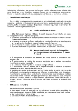 Procedimento Operacional Padrão – Biossegurança

Substâncias infectantes: são apresentações que contêm microrganismos viáveis (tais
como bactérias, vírus, riquetsias, parasitas, fungos ou microrganismos recombinante,
híbrido ou mutante) sabidamente capazes de provocar doença ao homem ou animais.

3   Treinamentos/Informações

    Funcionários e pessoas que têm acesso a área laboratorial estão sujeitos à exposição
ocasional e acidental a microorganismos que pertencem a grupos de risco mais elevados,
portanto, se faz necessária a adoção de planos e normas de segurança, na prevenção de
acidentes e minimização de exposições.

                               3.1   Vigilância médica e de saúde

       São objetivos da vigilância médica e de saúde do pessoal que trabalha em áreas
de risco por exposição a agentes biológicos:
       prevenir o aparecimento de doenças profissionais em indivíduos saudáveis, através
       de exames regulares;
       programar, orientar e verificar a realização de imunizações ativas ou passivas para
       prevenção e minimização de risco de infecção, quando houver ;
       providenciar o diagnóstico precoce dos casos de infecção ocupacional;
       avaliar a eficácia de equipamentos e de medidas de proteção e prevenção.

                               3.2   Normas de vigilância sanitária de funcionários
                                     que têm contato com microrganismos da classe
                                     de risco 2

       É obrigatória a realização de exames de saúde clínico e laboratorial pré-
    admissionais.
       É recomendada a coleta de amostra sorológica para análise comparativa
    imediatamente após a exposição.
       É necessário manter registro de casos de doenças e faltas.
       O funcionário e/ou seu médico têm a responsabilidade de informar a empresa
    sobre todas as faltas decorrentes por doenças.
       Mulheres em idade fértil precisam ser informadas sobre os riscos de exposição
    profissional a microrganismos patógenos. Informar o responsável pelo laboratório,
    imediatamente quando estiver gestante e/ou amamentando, para tomada de medidas
    preventivas contra possíveis infecções por exposição desnecessária (que coloquem
    em risco a saúde da mãe e da criança). Medidas preventivas a serem tomadas para a
    proteção do feto variam de acordo com os patógenos aos quais a gestante está
    exposta.

4   EPIs de uso obrigatório

    Nas áreas restritas é obrigatório o uso de:
       Máscaras e óculos: na realização de procedimentos em que haja possibilidade de
    respingos de sangue ou outros fluidos corpóreos, nas mucosas da boca, nariz e olhos.
       Luvas, aventais de manga longa;
       Calçados fechados de boa aderência ao solo.




a serviço da vida.            www.biotecnica.ind.br                              2
 