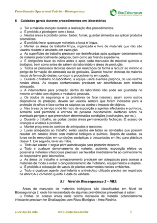 Procedimento Operacional Padrão – Biossegurança

5   Cuidados gerais durante procedimentos em laboratórios

        Ter a máxima atenção durante a realização dos procedimentos.
        É proibida a pipetagem com a boca.
        Nestas áreas é proibido comer, beber, fumar, guardar alimentos ou aplicar produtos
    cosméticos.
        É proibido levar quaisquer materiais a boca e língua.
        Manter as áreas de trabalho limpa, organizada e livre de materiais que não são
    usados durante a atividade em execução.
        As superfícies de trabalho precisam ser desinfetadas após qualquer derramamento
    de material potencialmente perigoso, bem como ao final do expediente.
        É obrigatório lavar as mãos antes e após cada manuseio de material químico e
    biológico, bem como antes de saírem do laboratório e áreas de produção.
        Todos os processos técnicos devem ser realizados de forma a reduzir ao mínimo o
    perigo de formação de aerossóis ou de gotículas. Quando houver técnicas de maiores
    riscos de formação destes, conduzir o procedimento em capela.
        Durante o trabalho no laboratório, a equipe usará aventais próprios, de uso restrito
    nestas áreas. As roupas contaminadas precisam ser desinfetadas com técnica
    adequada.
        A indumentária para proteção dentro do laboratório não pode ser guardada no
    mesmo armário com objetos e vestuário pessoais.
        Os óculos de segurança e os protetores de face (visores), assim como outros
    dispositivos de proteção, devem ser usados sempre que forem indicados para a
    proteção de olhos e face contra os salpicos ou contra o impacto de objetos.
        Nas áreas de serviço onde há risco de exposição a agentes infectantes e químicos,
    somente será permitida a entrada de pessoas devidamente alertadas sobre os
    eventuais perigos e que preencham determinadas condições (vacinações, por ex.).
        Durante o trabalho, as portas destas áreas permanecerão fechadas. O acesso de
    crianças e animais é proibido.
        Manter programa de controle de artrópodes e roedores.
        Luvas adequadas ao trabalho serão usadas em todas as atividades que possam
    resultar em contato direto com material biológico e químico. Depois de usadas, as
    luvas serão removidas em condições assépticas e descartadas em lixo para plásticos
    classe 1. Em seguida, lavar as mãos.
        Todo lixo classe 1 segue para autoclavação para posterior descarte.
        Todo e qualquer derramamento de material, acidente, exposição efetiva ou
    possível a materiais infecciosos precisam ser levados imediatamente ao conhecimento
    do responsável pelo laboratório.
        As áreas de trabalho e armazenamento precisam ser adequadas para acesso a
    materiais de modo a evitar o congestionamento de mobiliário, equipamentos e objetos.
        É proibida a colocação de vasos de plantas ornamentais nestes ambientes.
        Todo e qualquer agente desinfetante e anti-séptico utilizado precisa ser registrado
    na ANVISA e conferido quanto à data de validade.

                                 5.1   Nível de Biossegurança 2 – NB2:

      Áreas de manuseio de materiais biológicos são classificadas em Nível de
Biossegurança 2, onde há necessidade de algumas providências preventivas à saber:
       Portas de acesso áreas onde ocorra manuseio de material potencialmente
infectante precisam ter Sinalizações com Risco Biológico - Área Restrita.


a serviço da vida.             www.biotecnica.ind.br                               3
 