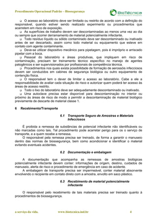 Procedimento Operacional Padrão – Biossegurança

       O acesso ao laboratório deve ser limitado ou restrito de acordo com a definição do
responsável, quando estiver sendo realizado experimento ou procedimentos que
acarretem em risco de exposição.
       As superfícies de trabalho devem ser descontaminadas ao menos uma vez ao dia
ou sempre que ocorrer derramamento de material potencialmente infectante.
       Todo resíduo líquido ou sólido contaminado deve ser descontaminado ou inativado
antes de ser descartado, assim como todo material ou equipamento que esteve em
contato com agente contaminante.
       Deve-se utilizar dispositivo mecânico para pipetagem, pois é impróprio e arriscado
pipetar com a boca.
       Pessoal do laboratório e áreas produtivas, que impliquem em risco de
contaminação, precisam ter treinamento técnico específico no manejo de agentes
patogênicos e ser supervisionados por profissionais de competência técnica.
       Procedimentos nos quais exista possibilidade de formação de aerossóis infecciosos
devem ser conduzidos em cabines de segurança biológica ou outro equipamento de
contenção física.
       O responsável tem o dever de limitar o acesso ao laboratório. Cabe a ele a
responsabilidade de avaliar cada situação de risco e autorizar quem poderá ter acesso às
áreas de acesso restrito.
       Todo o lixo do laboratório deve ser adequadamente descontaminado ou inativado.
       Uma autoclave precisa estar disponível para descontaminação no interior ou
próximo às áreas de risco de modo a permitir a descontaminação de material biológico
previamente de descarte de material classe 1.

6   Recebimento/Transporte

                               6.1   Transporte Seguro de Amostras e Materiais
                                     Infecciosos

      É proibida a remessa de substâncias de potencial infectante não identificáveis ou
não marcadas como tais. Tal procedimento pode acarretar perigo para os o serviço de
transporte, e a quem recebe a remessa.
      O responsável pela remessa precisa ser treinado, de forma a garantir o manuseio
dentro das normas de biossegurança, bem como acondicionar e identificar o material
evitando eventuais acidentes.

                               6.2   Documentação e embalagem

     A documentação que acompanha as remessas de amostras biológicas
potencialmente infectante devem conter: informações de origem, destino, cuidados de
manuseio, alerta de risco e procedimento de emergência em caso de acidente.
     A embalagem de transporte precisa ser impermeável, conter material absorvente
envolvendo o recipiente em contato direto com a amostra, envolto em saco plástico.

                               6.3   Recebimento de material potencialmente
                                     infectante

     O responsável pelo recebimento de tais materiais precisa ser treinado quanto à
procedimentos de biossegurança.



a serviço da vida.            www.biotecnica.ind.br                             4
 