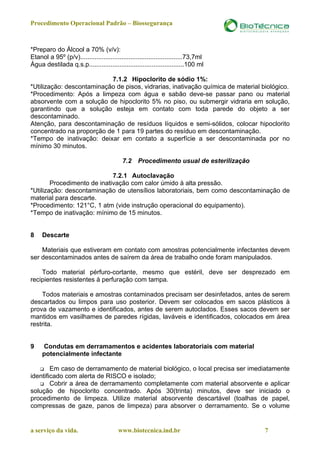 Procedimento Operacional Padrão – Biossegurança



*Preparo do Álcool a 70% (v/v):
Etanol a 95º (p/v).........................................................73,7ml
Água destilada q.s.p.....................................................100 ml

                           7.1.2 Hipoclorito de sódio 1%:
*Utilização: descontaminação de pisos, vidrarias, inativação química de material biológico.
*Procedimento: Após a limpeza com água e sabão deve-se passar pano ou material
absorvente com a solução de hipoclorito 5% no piso, ou submergir vidraria em solução,
garantindo que a solução esteja em contato com toda parede do objeto a ser
descontaminado.
Atenção, para descontaminação de resíduos líquidos e semi-sólidos, colocar hipoclorito
concentrado na proporção de 1 para 19 partes do resíduo em descontaminação.
*Tempo de inativação: deixar em contato a superfície a ser descontaminada por no
mínimo 30 minutos.

                                           7.2    Procedimento usual de esterilização

                             7.2.1 Autoclavação
        Procedimento de inativação com calor úmido à alta pressão.
*Utilização: descontaminação de utensílios laboratoriais, bem como descontaminação de
material para descarte.
*Procedimento: 121°C, 1 atm (vide instrução operacional do equipamento).
*Tempo de inativação: mínimo de 15 minutos.


8    Descarte

    Materiais que estiveram em contato com amostras potencialmente infectantes devem
ser descontaminados antes de saírem da área de trabalho onde foram manipulados.

    Todo material pérfuro-cortante, mesmo que estéril, deve ser desprezado em
recipientes resistentes à perfuração com tampa.

    Todos materiais e amostras contaminados precisam ser desinfetados, antes de serem
descartados ou limpos para uso posterior. Devem ser colocados em sacos plásticos à
prova de vazamento e identificados, antes de serem autoclados. Esses sacos devem ser
mantidos em vasilhames de paredes rígidas, laváveis e identificados, colocados em área
restrita.


9    Condutas em derramamentos e acidentes laboratoriais com material
     potencialmente infectante

        Em caso de derramamento de material biológico, o local precisa ser imediatamente
identificado com alerta de RISCO e isolado;
        Cobrir a área de derramamento completamente com material absorvente e aplicar
solução de hipoclorito concentrado. Após 30(trinta) minutos, deve ser iniciado o
procedimento de limpeza. Utilize material absorvente descartável (toalhas de papel,
compressas de gaze, panos de limpeza) para absorver o derramamento. Se o volume


a serviço da vida.                       www.biotecnica.ind.br                          7
 