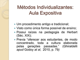 Métodos Individualizantes:
Aula Expositiva
 Um procedimento antigo e tradicional;
 Visto como única forma possível de ensino;
 Possui raízes na pedagogia de Herbart
(Séc. XIX);
 Previa “oferecer aos estudantes, de modo
concentrado, toda a cultura elaborada
pelas gerações passadas.” (Ghiraldelli
apud Godoy at al, 2010, p. 79)
 