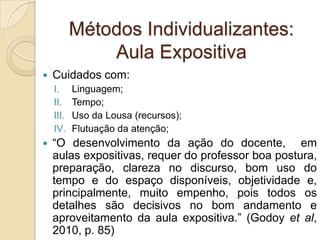 Métodos Individualizantes:
Aula Expositiva
 Cuidados com:
I. Linguagem;
II. Tempo;
III. Uso da Lousa (recursos);
IV. Flutuação da atenção;
 “O desenvolvimento da ação do docente, em
aulas expositivas, requer do professor boa postura,
preparação, clareza no discurso, bom uso do
tempo e do espaço disponíveis, objetividade e,
principalmente, muito empenho, pois todos os
detalhes são decisivos no bom andamento e
aproveitamento da aula expositiva.” (Godoy et al,
2010, p. 85)
 