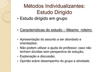 Métodos Individualizantes:
Estudo Dirigido
 Estudo dirigido em grupo
 Características do estudo – Mesmo roteiro:
 Apresentação do assunto a ser abordado e
orientações;
 Não podem utilizar a ajuda do professor, caso não
tenham dúvidas sem perspectiva de solução;
 Explanação e discussão;
 Opinião sobre desempenho do grupo e atividade;
 