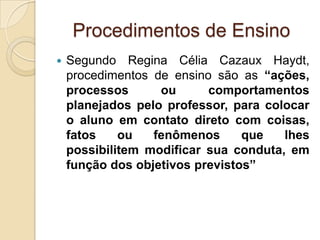 Procedimentos de Ensino
 Segundo Regina Célia Cazaux Haydt,
procedimentos de ensino são as “ações,
processos ou comportamentos
planejados pelo professor, para colocar
o aluno em contato direto com coisas,
fatos ou fenômenos que lhes
possibilitem modificar sua conduta, em
função dos objetivos previstos”
 