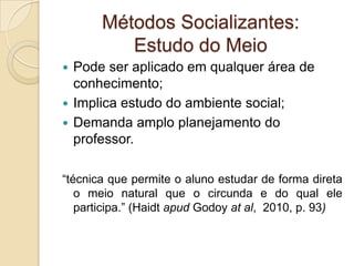 Métodos Socializantes:
Estudo do Meio
 Pode ser aplicado em qualquer área de
conhecimento;
 Implica estudo do ambiente social;
 Demanda amplo planejamento do
professor.
“técnica que permite o aluno estudar de forma direta
o meio natural que o circunda e do qual ele
participa.” (Haidt apud Godoy at al, 2010, p. 93)
 