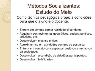 Métodos Socializantes:
Estudo do Meio
Como técnica pedagógica propicia condições
para que o aluno e o docente:
 Entrem em contato com a realidade circundante;
 Adquiram conhecimentos geográficos, sociais, políticos,
artísticos, etc;
 Desenvolvam o senso crítico;
 Aproximem-se em atividades comuns de pesquisa;
 Entrem em contato com aspectos positivos e negativos
da sociedade;
 Desenvolvam a condição de cidadãos participantes;
 Desenvolvam habilidades.
 