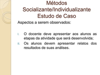 Métodos
Socializante/Individualizante
Estudo de Caso
Aspectos a serem observados:
I. O docente deve apresentar aos alunos as
etapas da atividade que será desenvolvida;
II. Os alunos devem apresentar relatos dos
resultados de suas análises.
 