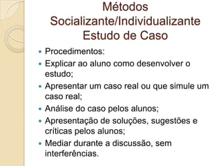 Métodos
Socializante/Individualizante
Estudo de Caso
 Procedimentos:
 Explicar ao aluno como desenvolver o
estudo;
 Apresentar um caso real ou que simule um
caso real;
 Análise do caso pelos alunos;
 Apresentação de soluções, sugestões e
críticas pelos alunos;
 Mediar durante a discussão, sem
interferências.
 